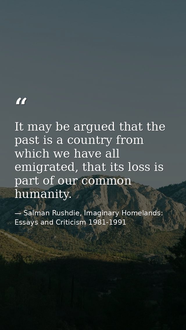 It may be argued that the past is a country from which we have all emigrated, that its loss is part of our common humani — Salman Rushdie, Imaginary Homelands: Essays and Criticism 1981-1991