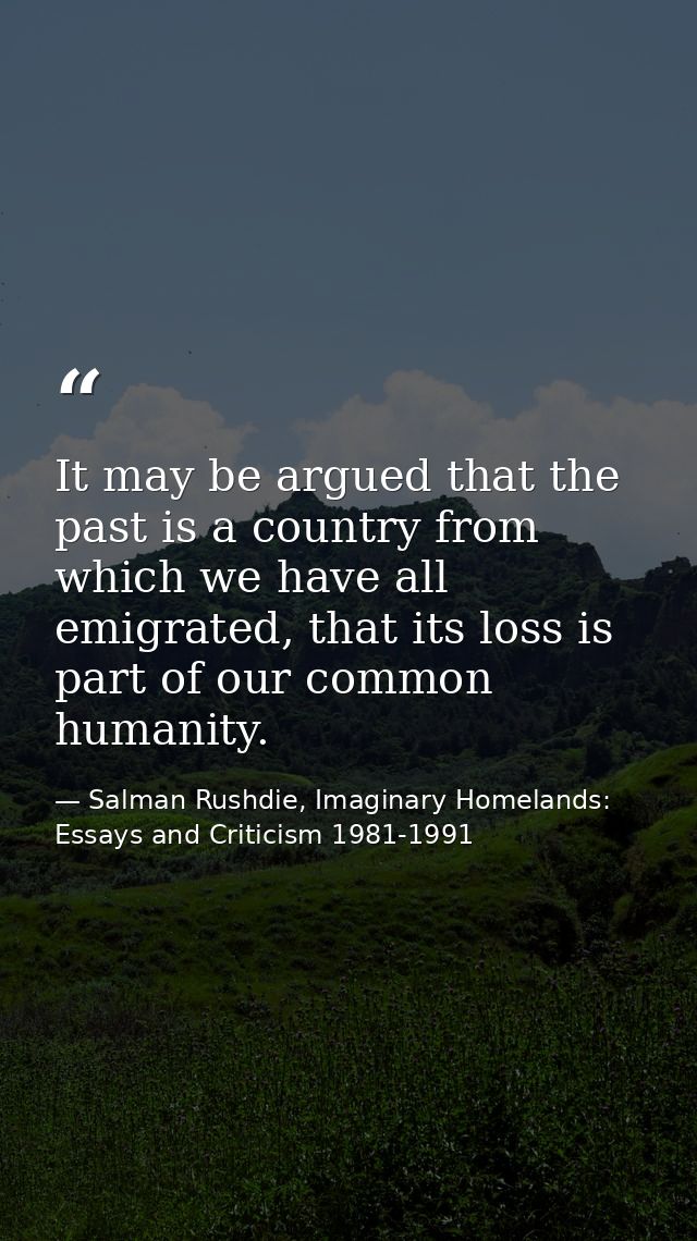 It may be argued that the past is a country from which we have all emigrated, that its loss is part of our common humani — Salman Rushdie, Imaginary Homelands: Essays and Criticism 1981-1991