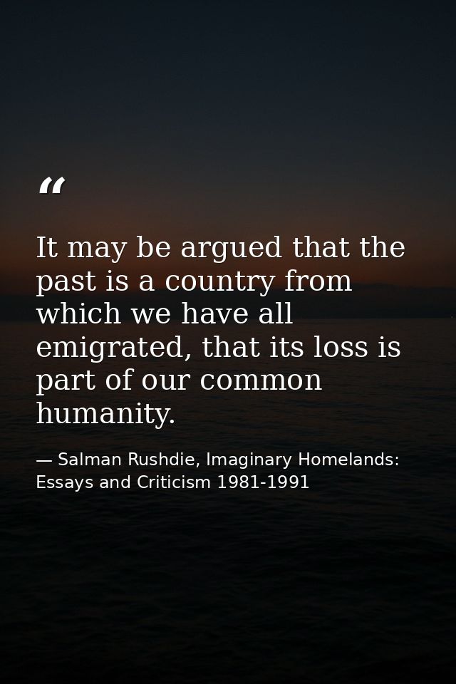 It may be argued that the past is a country from which we have all emigrated, that its loss is part of our common humani — Salman Rushdie, Imaginary Homelands: Essays and Criticism 1981-1991