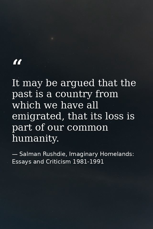 It may be argued that the past is a country from which we have all emigrated, that its loss is part of our common humani — Salman Rushdie, Imaginary Homelands: Essays and Criticism 1981-1991