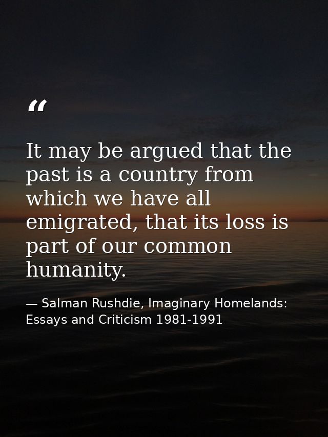 It may be argued that the past is a country from which we have all emigrated, that its loss is part of our common humani — Salman Rushdie, Imaginary Homelands: Essays and Criticism 1981-1991