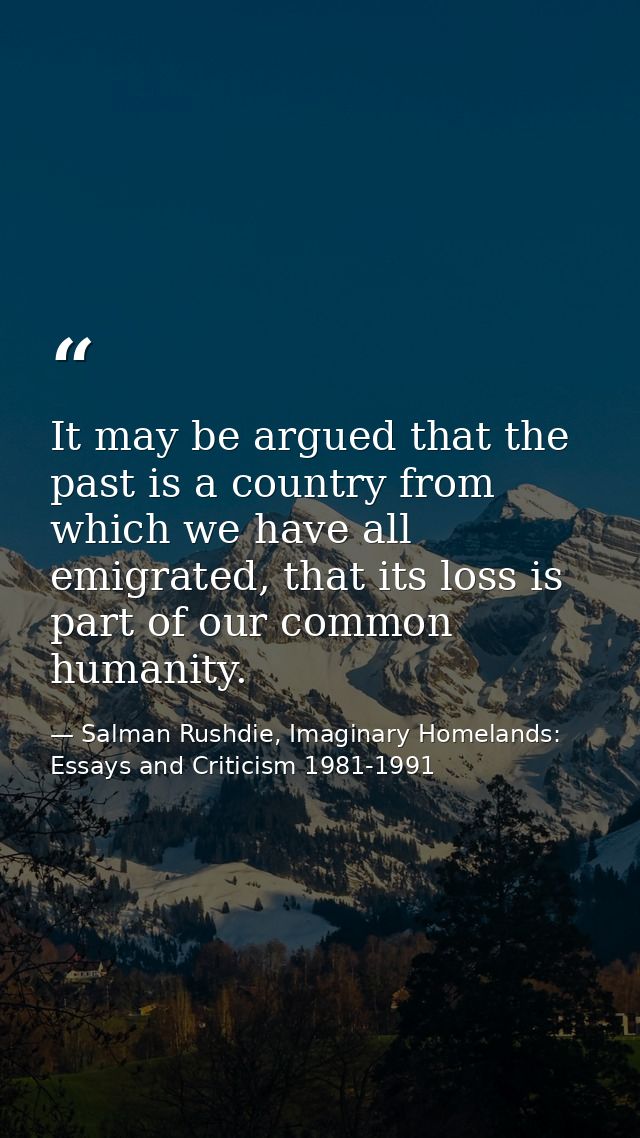 It may be argued that the past is a country from which we have all emigrated, that its loss is part of our common humani — Salman Rushdie, Imaginary Homelands: Essays and Criticism 1981-1991