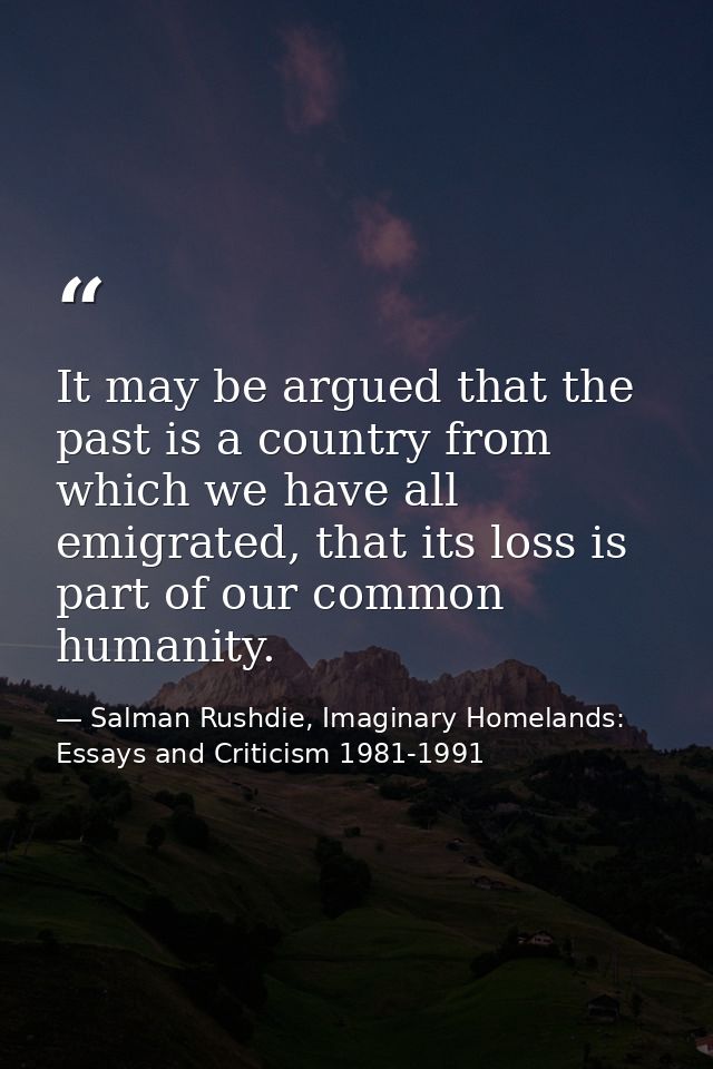 It may be argued that the past is a country from which we have all emigrated, that its loss is part of our common humani — Salman Rushdie, Imaginary Homelands: Essays and Criticism 1981-1991