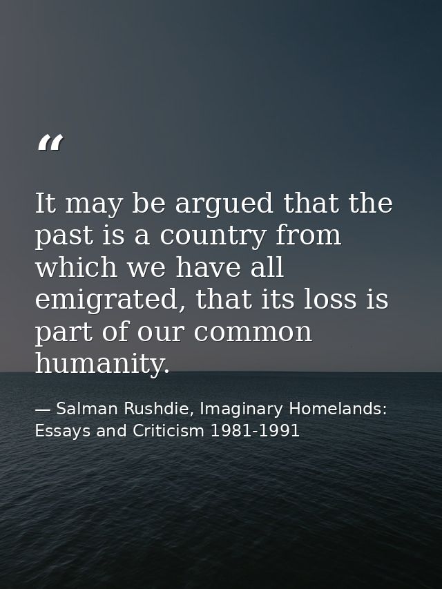 It may be argued that the past is a country from which we have all emigrated, that its loss is part of our common humani — Salman Rushdie, Imaginary Homelands: Essays and Criticism 1981-1991