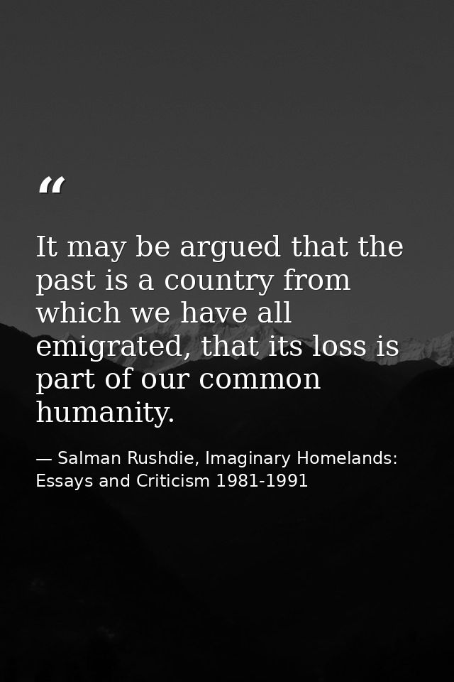 It may be argued that the past is a country from which we have all emigrated, that its loss is part of our common humani — Salman Rushdie, Imaginary Homelands: Essays and Criticism 1981-1991
