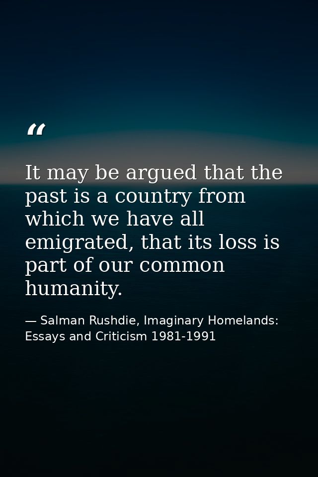 It may be argued that the past is a country from which we have all emigrated, that its loss is part of our common humani — Salman Rushdie, Imaginary Homelands: Essays and Criticism 1981-1991