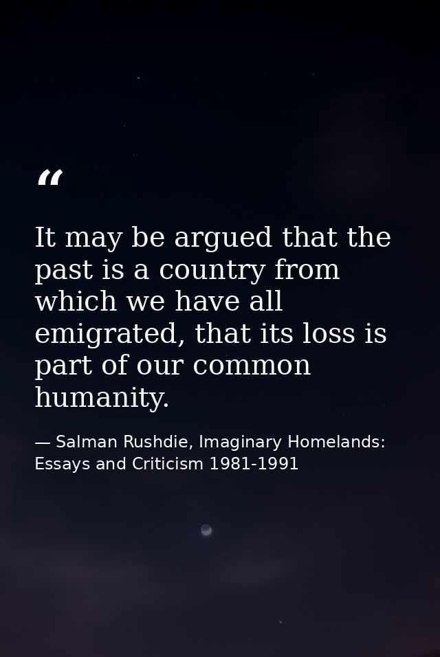 It may be argued that the past is a country from which we have all emigrated, that its loss is part of our common humani — Salman Rushdie, Imaginary Homelands: Essays and Criticism 1981-1991