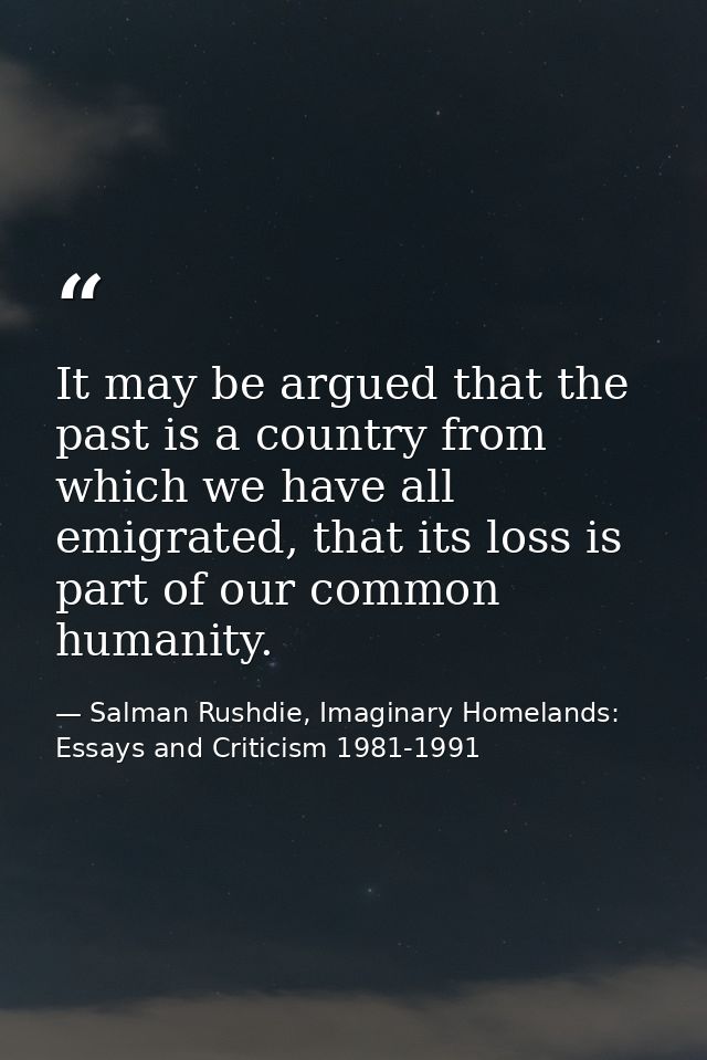 It may be argued that the past is a country from which we have all emigrated, that its loss is part of our common humani — Salman Rushdie, Imaginary Homelands: Essays and Criticism 1981-1991