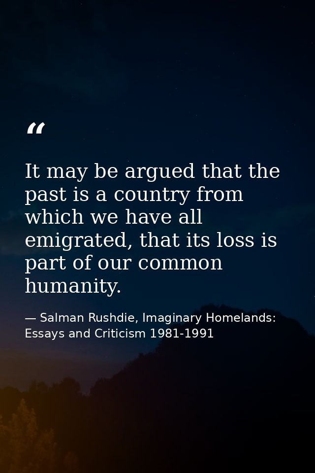 It may be argued that the past is a country from which we have all emigrated, that its loss is part of our common humani — Salman Rushdie, Imaginary Homelands: Essays and Criticism 1981-1991