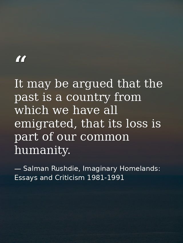 It may be argued that the past is a country from which we have all emigrated, that its loss is part of our common humani — Salman Rushdie, Imaginary Homelands: Essays and Criticism 1981-1991