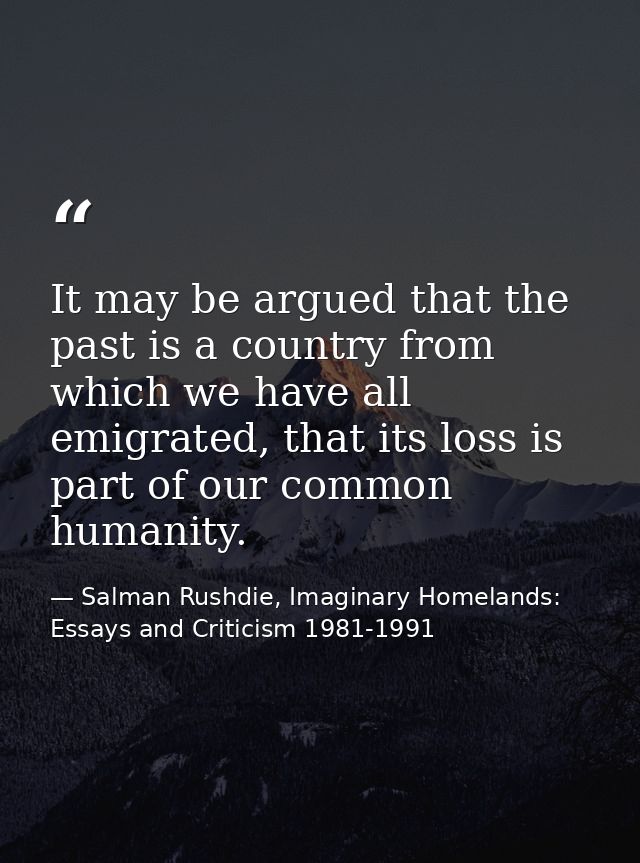 It may be argued that the past is a country from which we have all emigrated, that its loss is part of our common humani — Salman Rushdie, Imaginary Homelands: Essays and Criticism 1981-1991