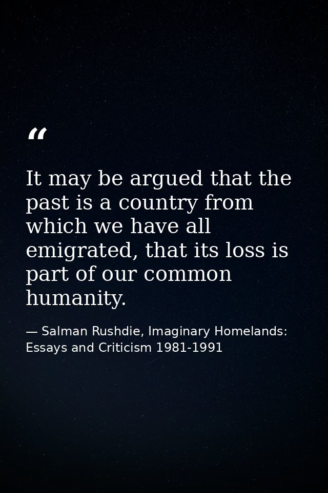 It may be argued that the past is a country from which we have all emigrated, that its loss is part of our common humani — Salman Rushdie, Imaginary Homelands: Essays and Criticism 1981-1991