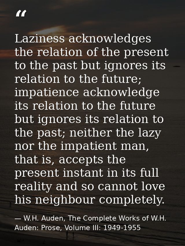 Laziness acknowledges the relation of the present to the past but ignores its relation to the future; impatience acknowl — W.H. Auden, The Complete Works of W.H. Auden: Prose, Volume III: 1949-1955