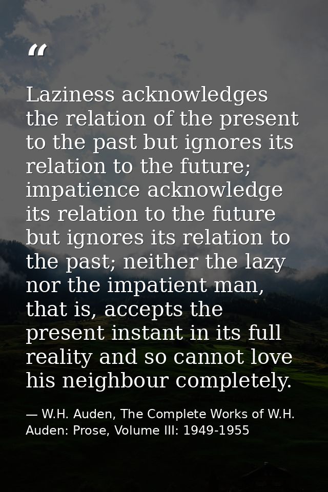 Laziness acknowledges the relation of the present to the past but ignores its relation to the future; impatience acknowl — W.H. Auden, The Complete Works of W.H. Auden: Prose, Volume III: 1949-1955