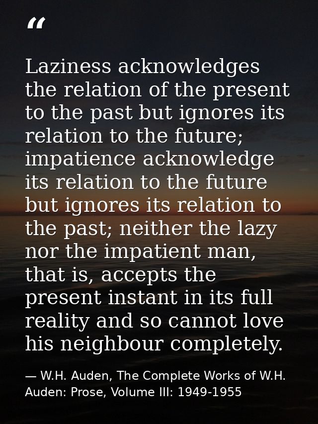 Laziness acknowledges the relation of the present to the past but ignores its relation to the future; impatience acknowl — W.H. Auden, The Complete Works of W.H. Auden: Prose, Volume III: 1949-1955