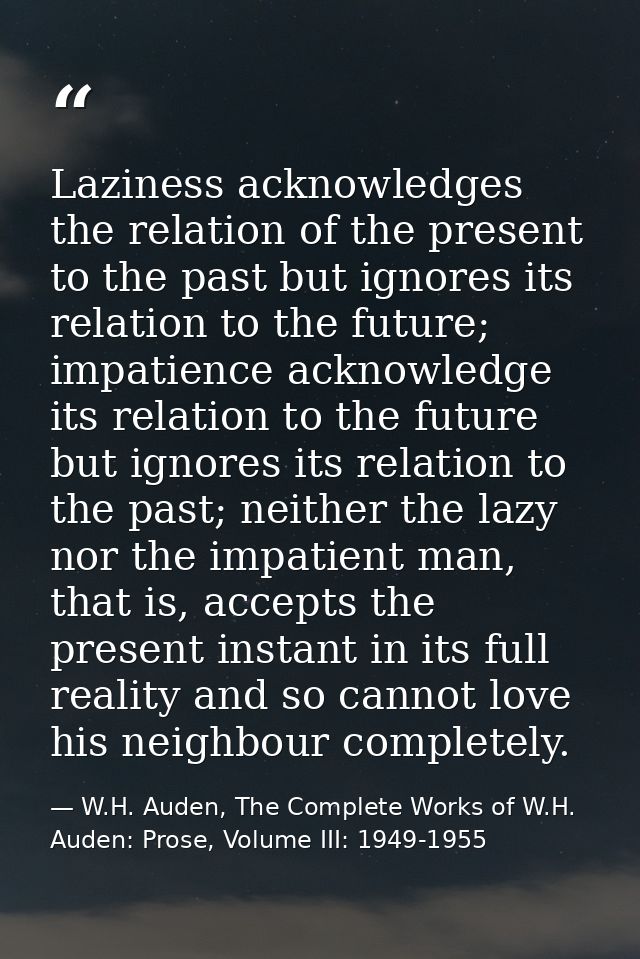 Laziness acknowledges the relation of the present to the past but ignores its relation to the future; impatience acknowl — W.H. Auden, The Complete Works of W.H. Auden: Prose, Volume III: 1949-1955