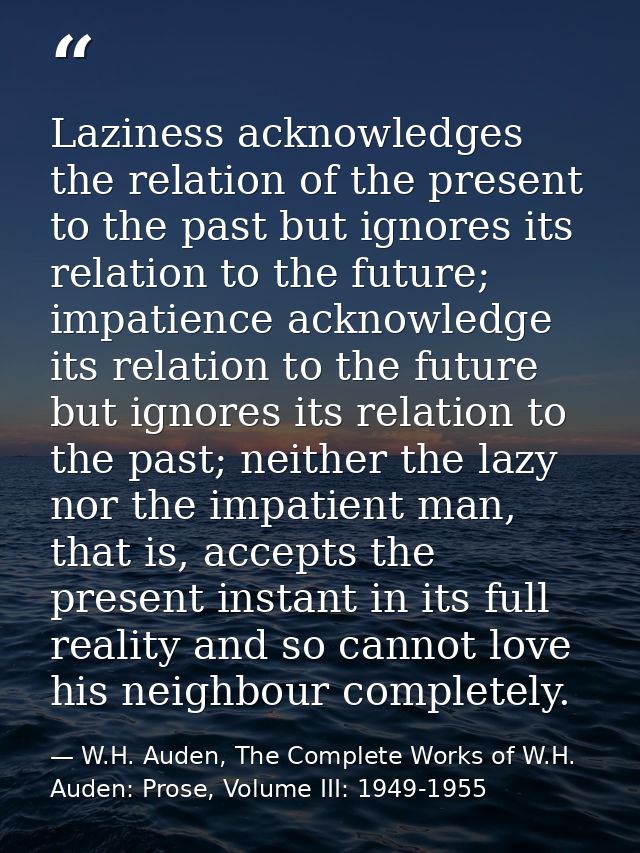 Laziness acknowledges the relation of the present to the past but ignores its relation to the future; impatience acknowl — W.H. Auden, The Complete Works of W.H. Auden: Prose, Volume III: 1949-1955