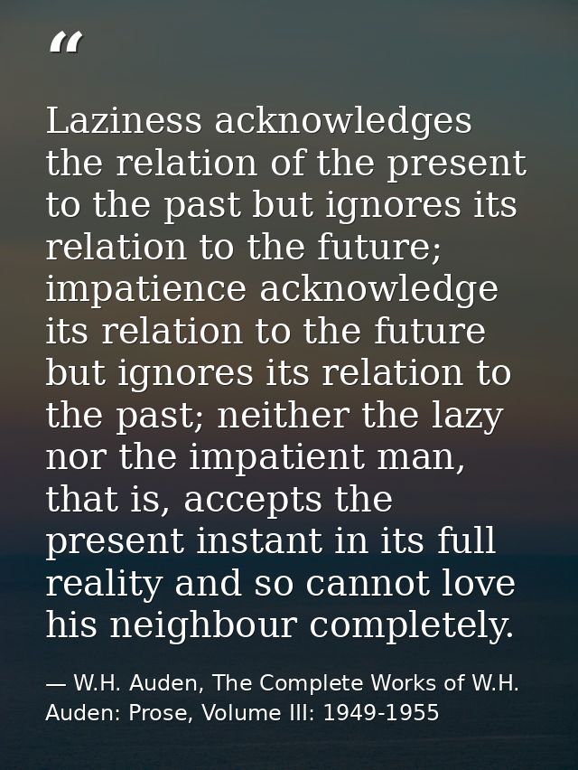 Laziness acknowledges the relation of the present to the past but ignores its relation to the future; impatience acknowl — W.H. Auden, The Complete Works of W.H. Auden: Prose, Volume III: 1949-1955