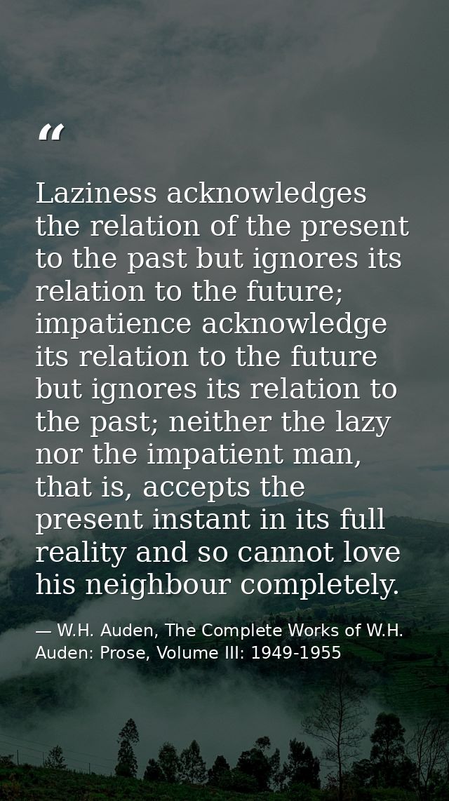 Laziness acknowledges the relation of the present to the past but ignores its relation to the future; impatience acknowl — W.H. Auden, The Complete Works of W.H. Auden: Prose, Volume III: 1949-1955