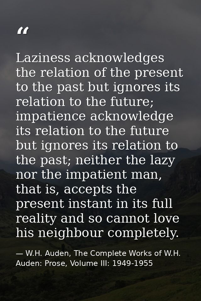 Laziness acknowledges the relation of the present to the past but ignores its relation to the future; impatience acknowl — W.H. Auden, The Complete Works of W.H. Auden: Prose, Volume III: 1949-1955