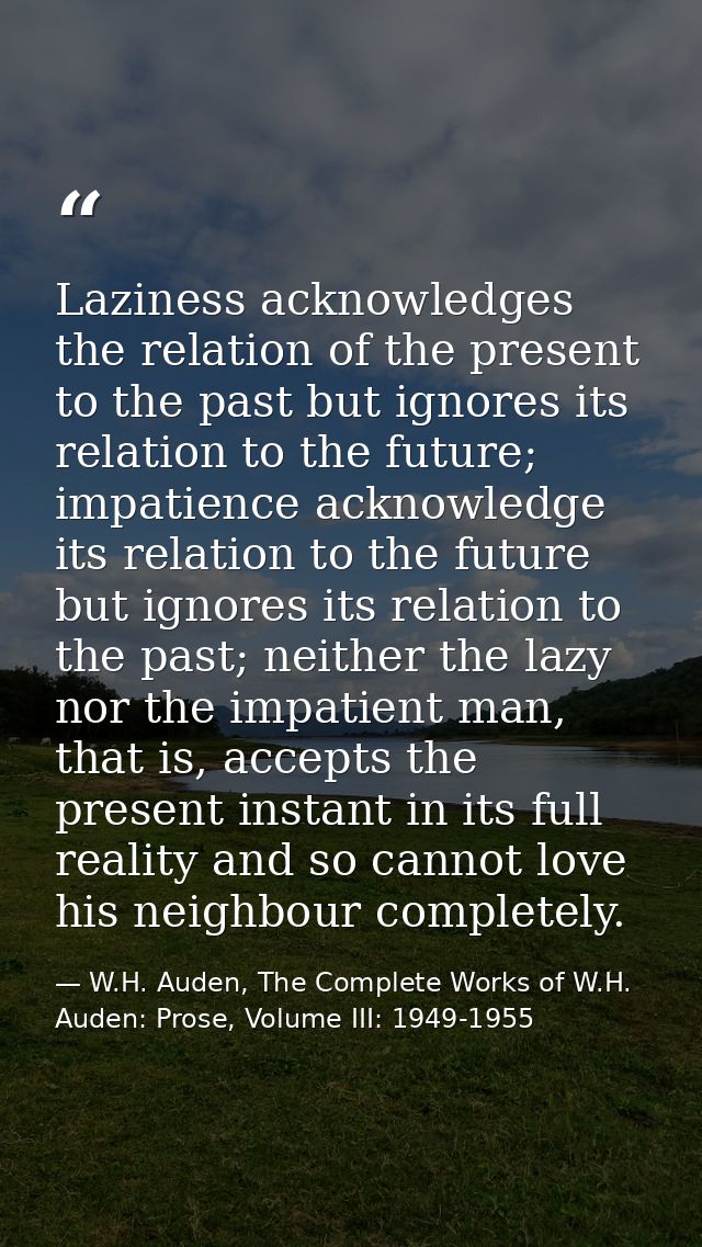 Laziness acknowledges the relation of the present to the past but ignores its relation to the future; impatience acknowl — W.H. Auden, The Complete Works of W.H. Auden: Prose, Volume III: 1949-1955