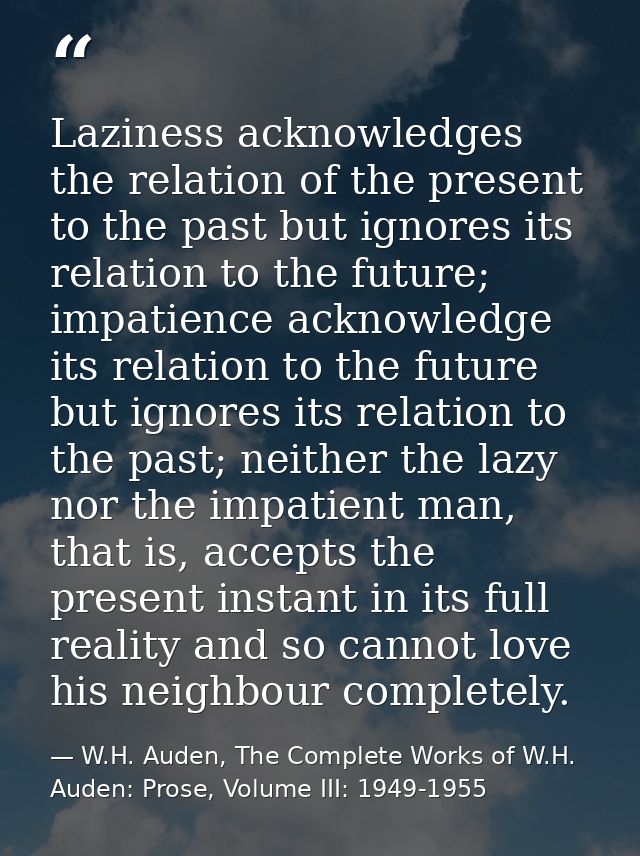 Laziness acknowledges the relation of the present to the past but ignores its relation to the future; impatience acknowl — W.H. Auden, The Complete Works of W.H. Auden: Prose, Volume III: 1949-1955