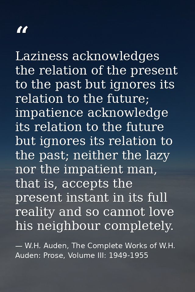 Laziness acknowledges the relation of the present to the past but ignores its relation to the future; impatience acknowl — W.H. Auden, The Complete Works of W.H. Auden: Prose, Volume III: 1949-1955