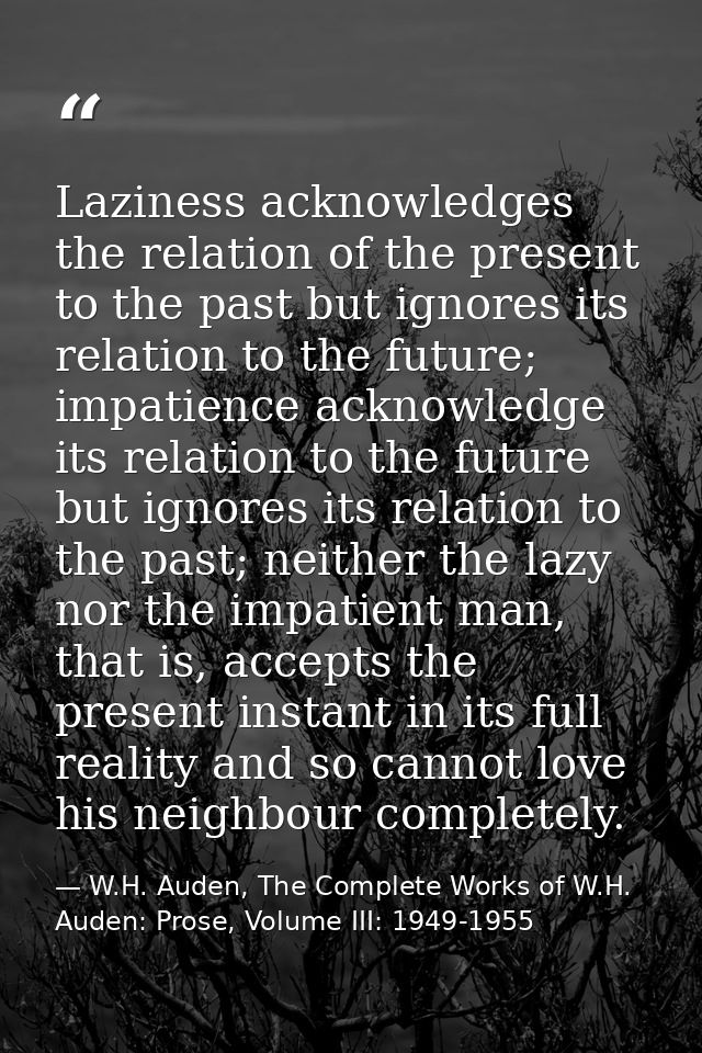 Laziness acknowledges the relation of the present to the past but ignores its relation to the future; impatience acknowl — W.H. Auden, The Complete Works of W.H. Auden: Prose, Volume III: 1949-1955