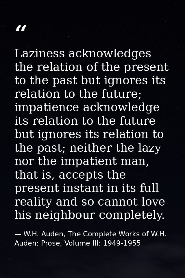 Laziness acknowledges the relation of the present to the past but ignores its relation to the future; impatience acknowl — W.H. Auden, The Complete Works of W.H. Auden: Prose, Volume III: 1949-1955