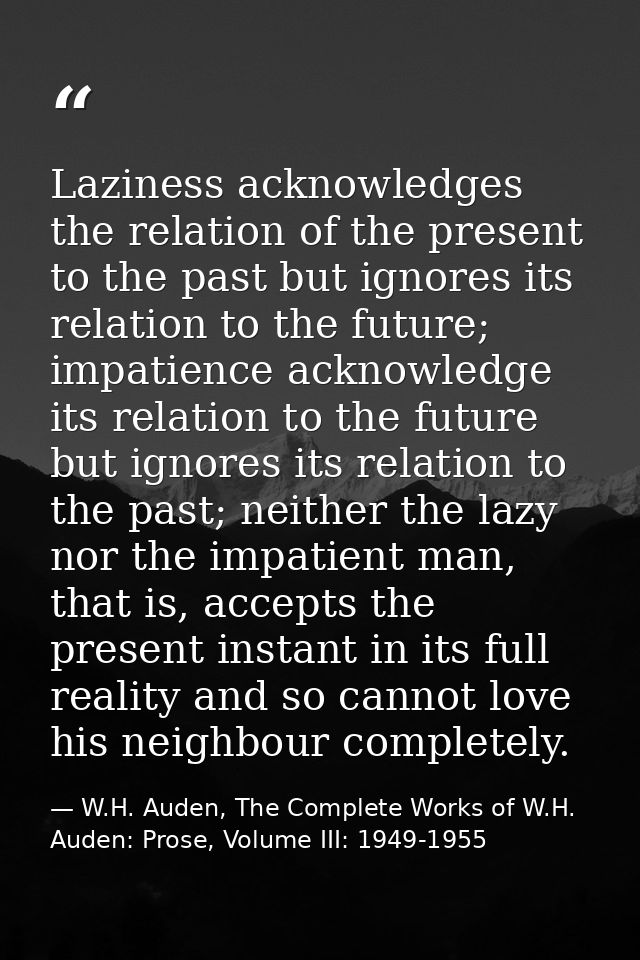 Laziness acknowledges the relation of the present to the past but ignores its relation to the future; impatience acknowl — W.H. Auden, The Complete Works of W.H. Auden: Prose, Volume III: 1949-1955