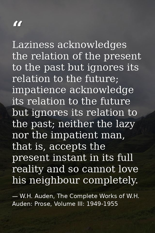 Laziness acknowledges the relation of the present to the past but ignores its relation to the future; impatience acknowl — W.H. Auden, The Complete Works of W.H. Auden: Prose, Volume III: 1949-1955