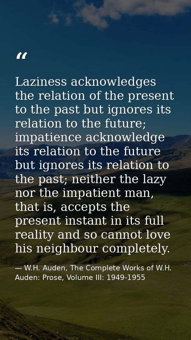 Laziness acknowledges the relation of the present to the past but ignores its relation to the future; impatience acknowl — W.H. Auden, The Complete Works of W.H. Auden: Prose, Volume III: 1949-1955