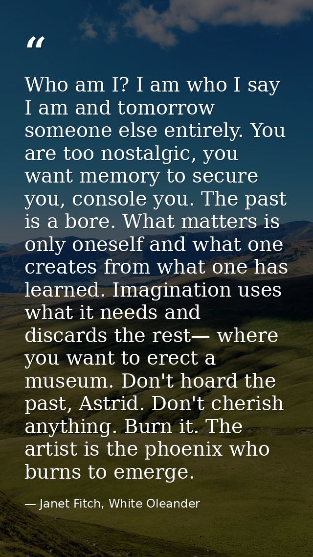 Who am I? I am who I say I am and tomorrow someone else entirely. You are too nostalgic, you want memory to secure you,  — Janet Fitch, White Oleander
