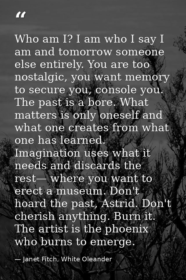 Who am I? I am who I say I am and tomorrow someone else entirely. You are too nostalgic, you want memory to secure you,  — Janet Fitch, White Oleander