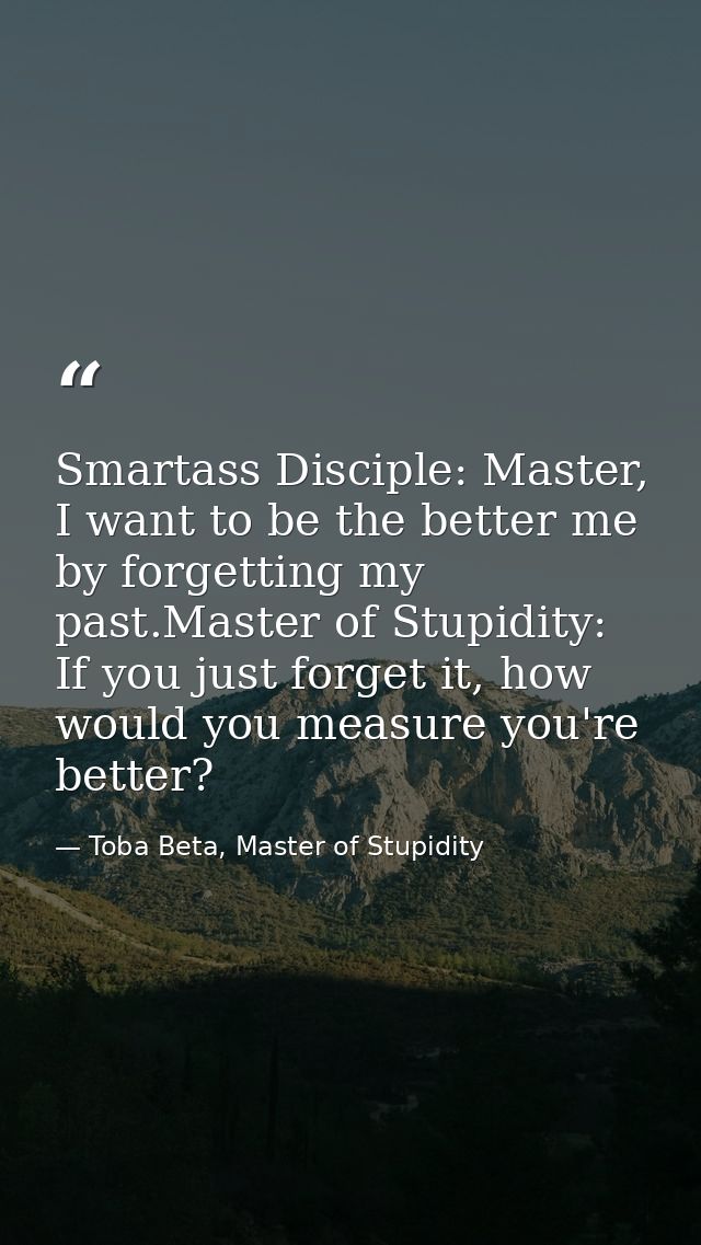Smartass Disciple: Master, I want to be the better me by forgetting my past.Master of Stupidity: If you just forget it,  — Toba Beta, Master of Stupidity