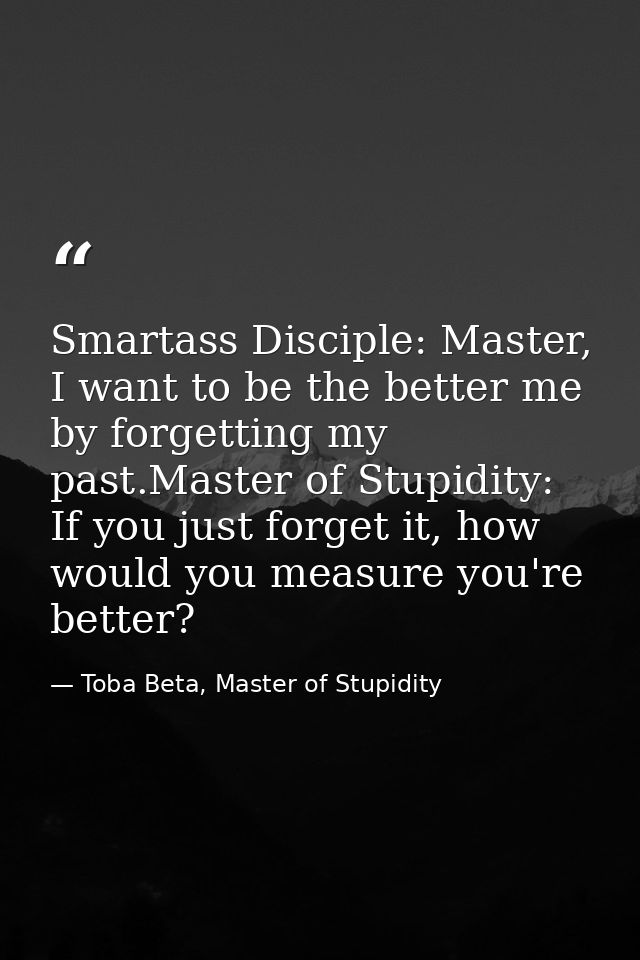 Smartass Disciple: Master, I want to be the better me by forgetting my past.Master of Stupidity: If you just forget it,  — Toba Beta, Master of Stupidity