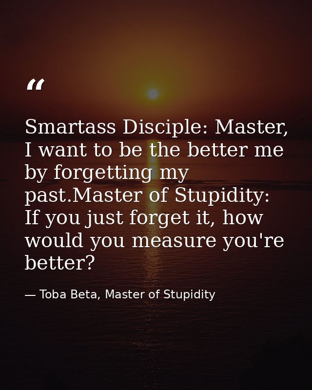 Smartass Disciple: Master, I want to be the better me by forgetting my past.Master of Stupidity: If you just forget it,  — Toba Beta, Master of Stupidity