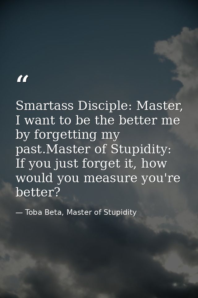 Smartass Disciple: Master, I want to be the better me by forgetting my past.Master of Stupidity: If you just forget it,  — Toba Beta, Master of Stupidity