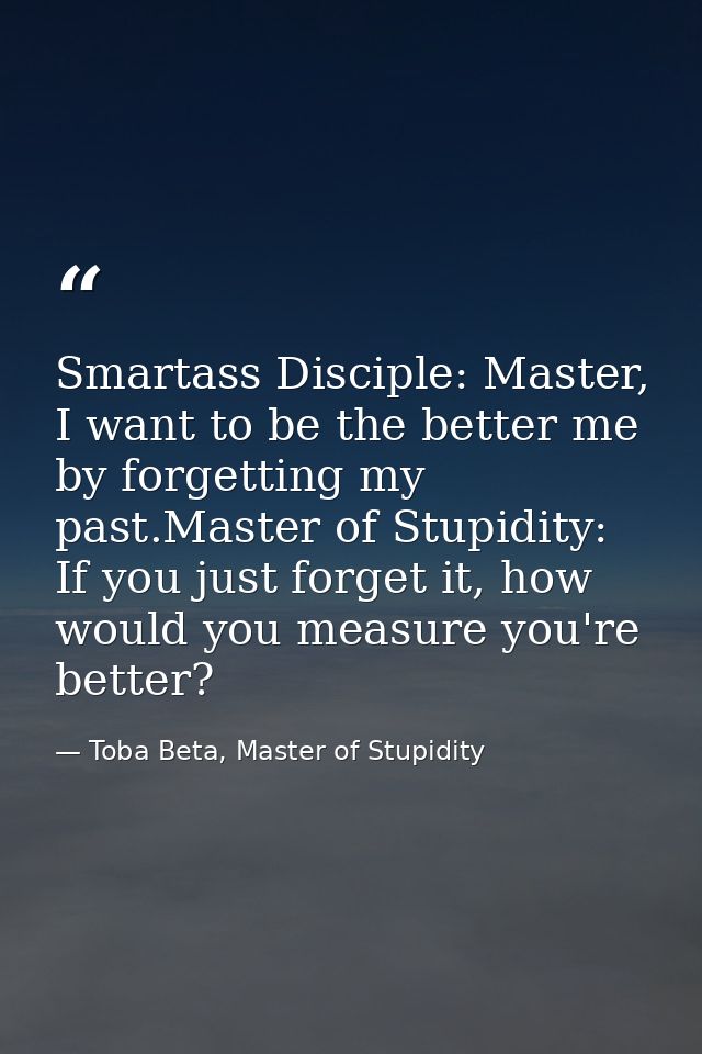 Smartass Disciple: Master, I want to be the better me by forgetting my past.Master of Stupidity: If you just forget it,  — Toba Beta, Master of Stupidity