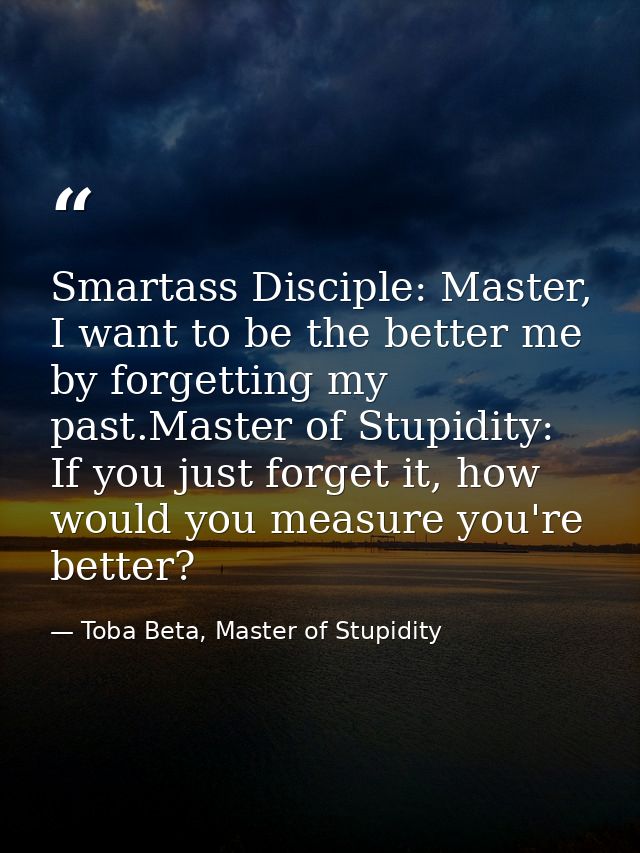 Smartass Disciple: Master, I want to be the better me by forgetting my past.Master of Stupidity: If you just forget it,  — Toba Beta, Master of Stupidity