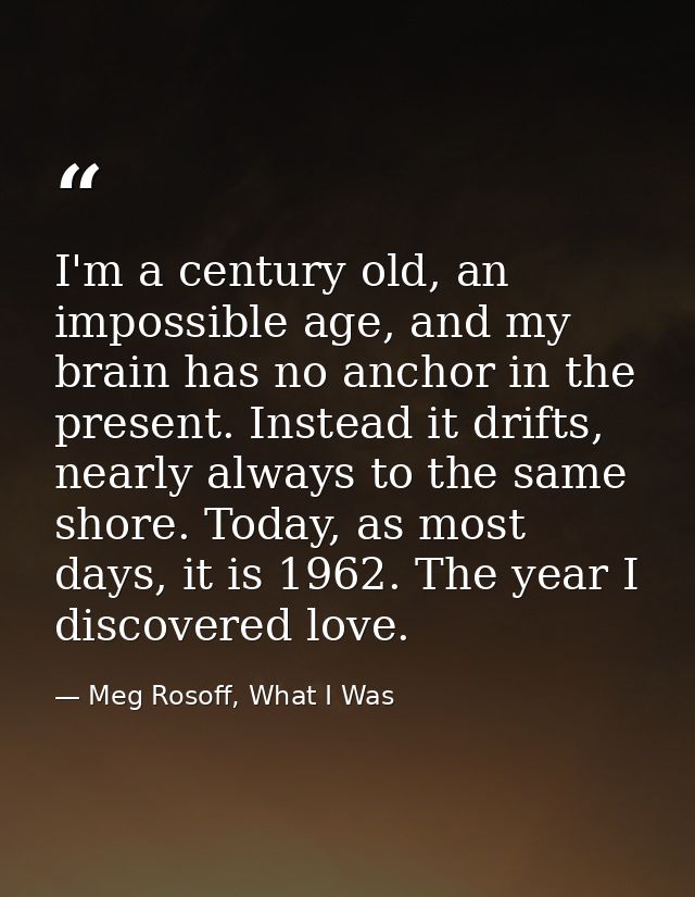I'm a century old, an impossible age, and my brain has no anchor in the present. Instead it drifts, nearly always to the — Meg Rosoff, What I Was