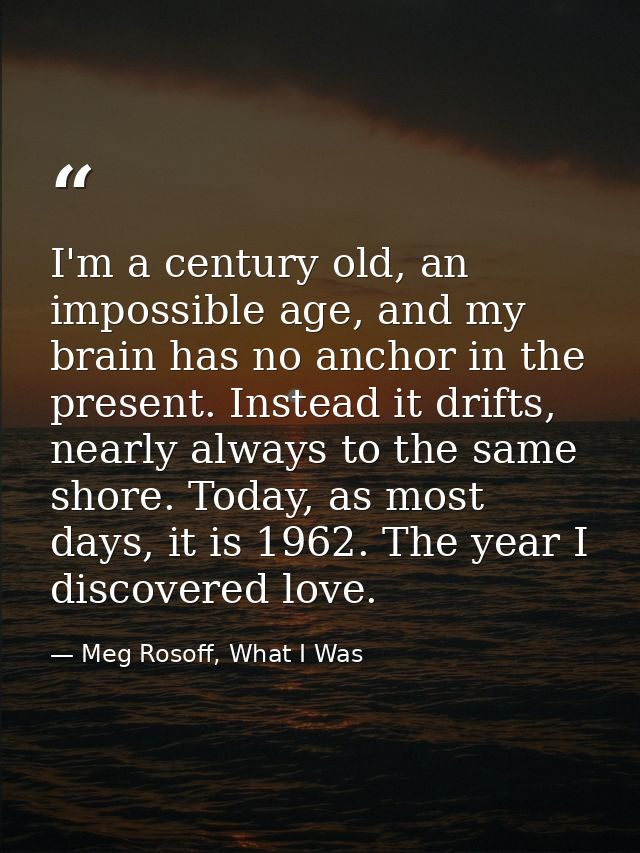 I'm a century old, an impossible age, and my brain has no anchor in the present. Instead it drifts, nearly always to the — Meg Rosoff, What I Was