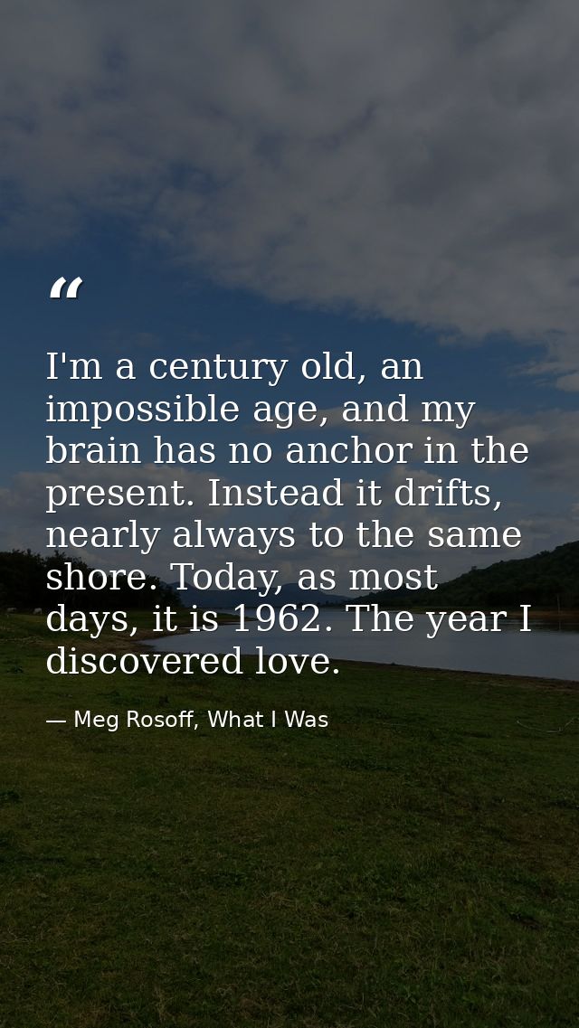 I'm a century old, an impossible age, and my brain has no anchor in the present. Instead it drifts, nearly always to the — Meg Rosoff, What I Was
