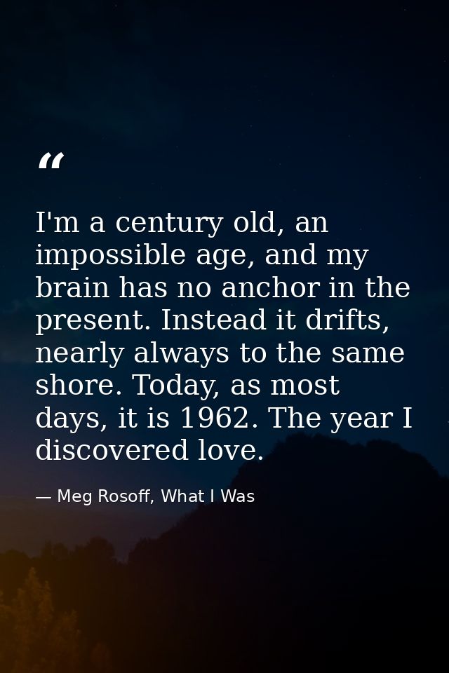 I'm a century old, an impossible age, and my brain has no anchor in the present. Instead it drifts, nearly always to the — Meg Rosoff, What I Was