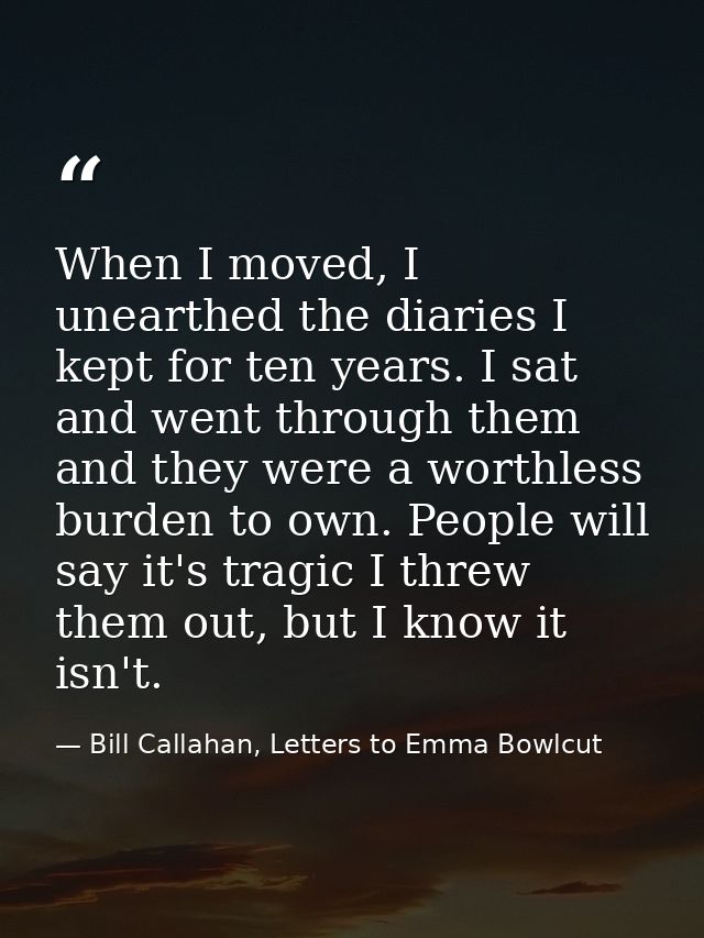 When I moved, I unearthed the diaries I kept for ten years. I sat and went through them and they were a worthless burden — Bill Callahan, Letters to Emma Bowlcut