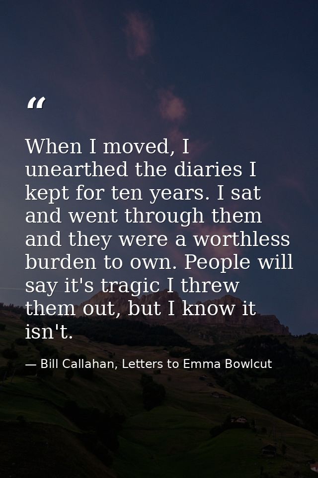When I moved, I unearthed the diaries I kept for ten years. I sat and went through them and they were a worthless burden — Bill Callahan, Letters to Emma Bowlcut