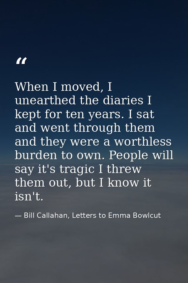 When I moved, I unearthed the diaries I kept for ten years. I sat and went through them and they were a worthless burden — Bill Callahan, Letters to Emma Bowlcut