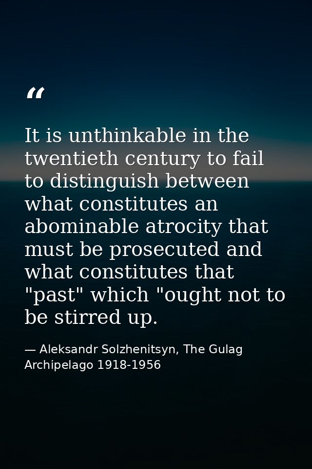 It is unthinkable in the twentieth century to fail to distinguish between what constitutes an abominable atrocity that m — Aleksandr Solzhenitsyn, The Gulag Archipelago 1918-1956