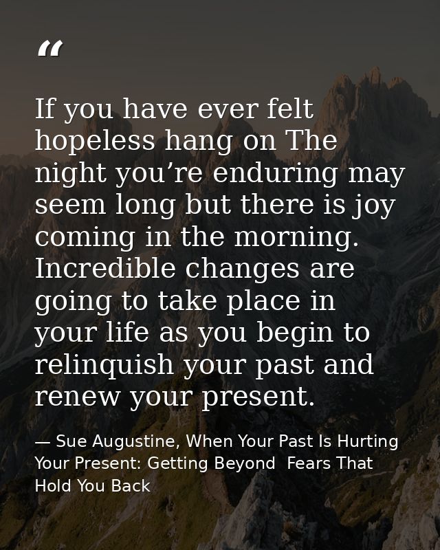 If you have ever felt hopeless hang on The night you’re enduring may seem long but there is joy coming in the morning. I — Sue Augustine, When Your Past Is Hurting Your Present: Getting Beyond  Fears That Hold You Back
