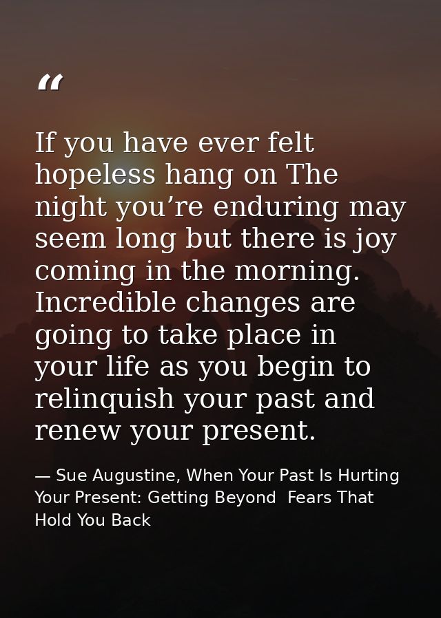 If you have ever felt hopeless hang on The night you’re enduring may seem long but there is joy coming in the morning. I — Sue Augustine, When Your Past Is Hurting Your Present: Getting Beyond  Fears That Hold You Back